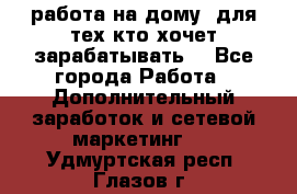 работа на дому  для тех кто хочет зарабатывать. - Все города Работа » Дополнительный заработок и сетевой маркетинг   . Удмуртская респ.,Глазов г.